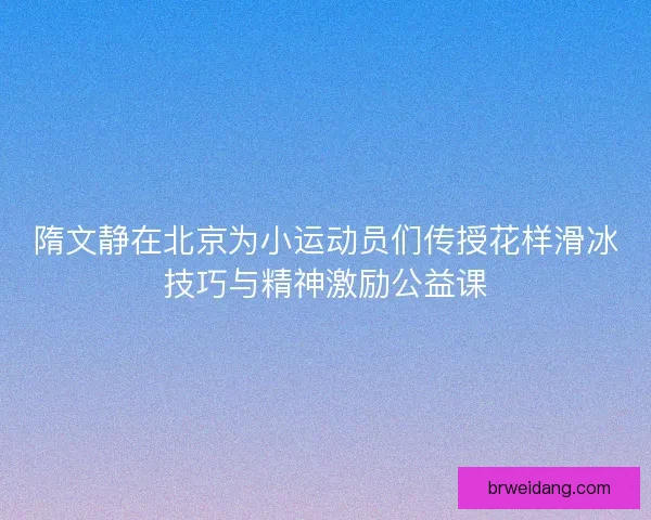 隋文静在北京为小运动员们传授花样滑冰技巧与精神激励公益课