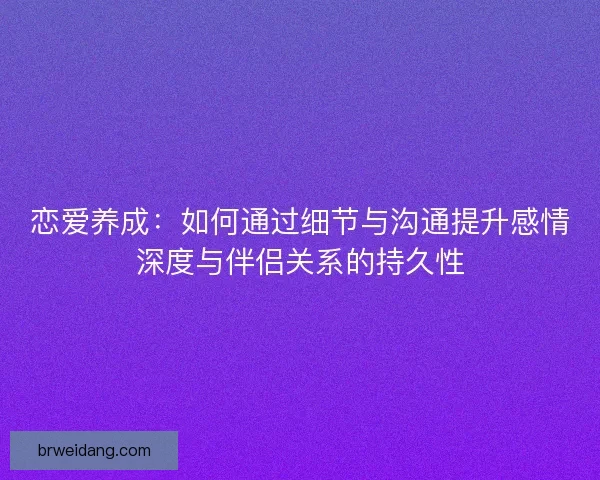 恋爱养成：如何通过细节与沟通提升感情深度与伴侣关系的持久性