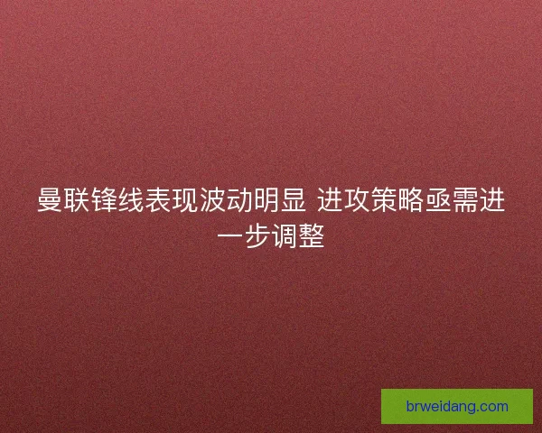 曼联锋线表现波动明显 进攻策略亟需进一步调整