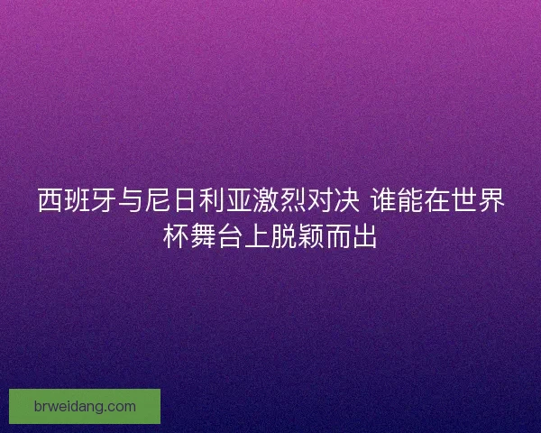 西班牙与尼日利亚激烈对决 谁能在世界杯舞台上脱颖而出