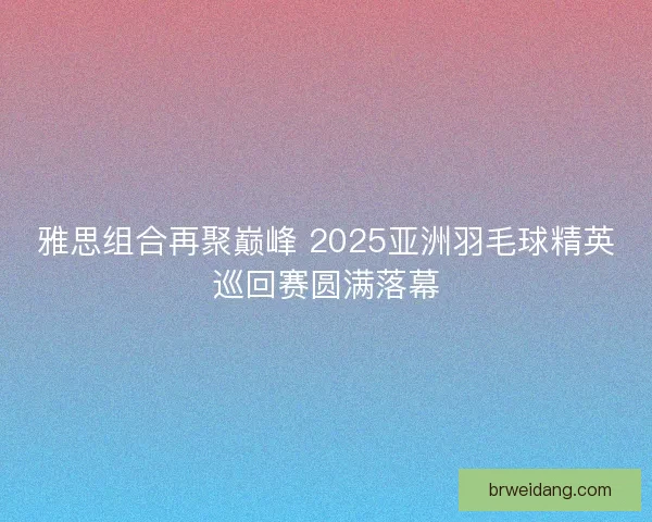 雅思组合再聚巅峰 2025亚洲羽毛球精英巡回赛圆满落幕