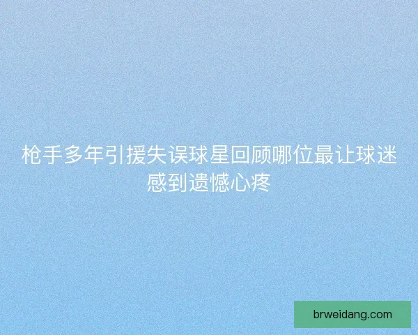 枪手多年引援失误球星回顾哪位最让球迷感到遗憾心疼