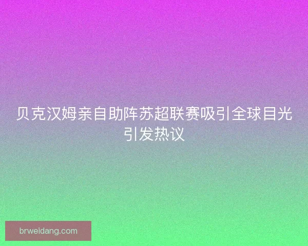 贝克汉姆亲自助阵苏超联赛吸引全球目光引发热议