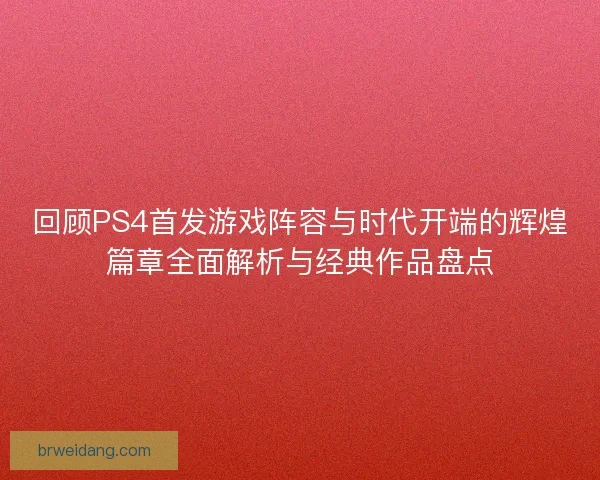 回顾PS4首发游戏阵容与时代开端的辉煌篇章全面解析与经典作品盘点