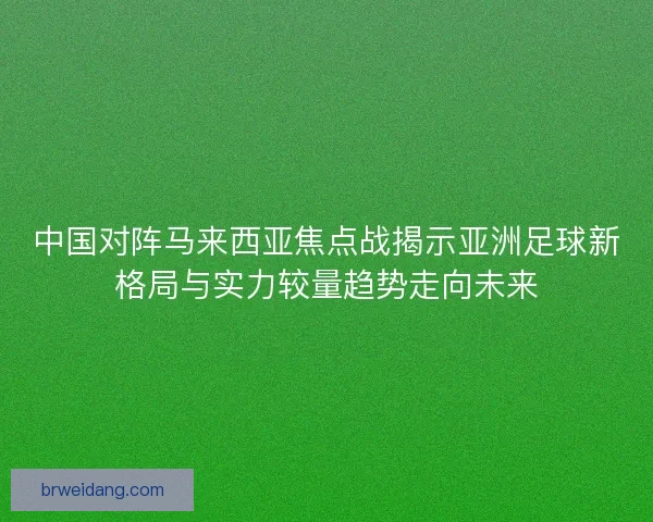 中国对阵马来西亚焦点战揭示亚洲足球新格局与实力较量趋势走向未来