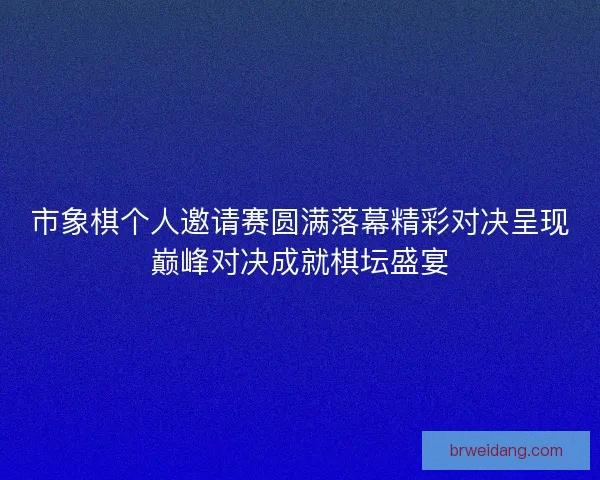 市象棋个人邀请赛圆满落幕精彩对决呈现巅峰对决成就棋坛盛宴